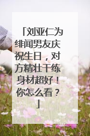 刘亚仁为绯闻男友庆祝生日，对方精壮干练身材超好！你怎么看？