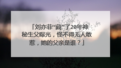 刘亦菲“藏”了20年神秘生父曝光,怪不得无人敢惹,她的父亲是谁?