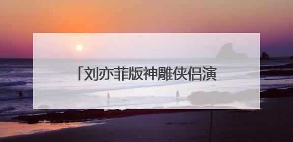 刘亦菲版神雕侠侣演员表必须要全部的