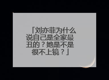 刘亦菲为什么说自己是全家最丑的？她是不是很不上镜？