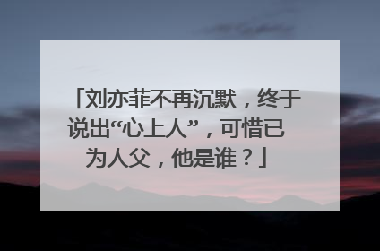 刘亦菲不再沉默,终于说出“心上人”,可惜已为人父,他是谁?