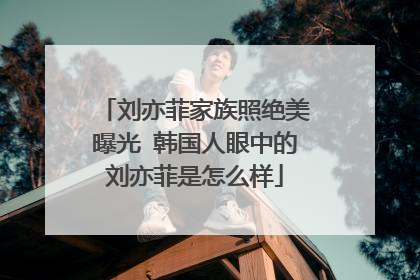 刘亦菲家族照绝美曝光 韩国人眼中的刘亦菲是怎么样