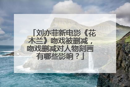 刘亦菲新电影《花木兰》吻戏被删减，吻戏删减对人物刻画有哪些影响？