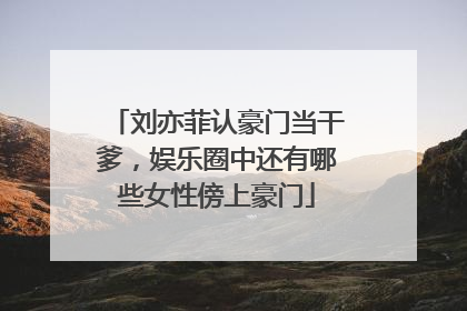 刘亦菲认豪门当干爹，娱乐圈中还有哪些女性傍上豪门