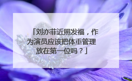 刘亦菲近照发福,作为演员应该把体重管理放在第一位吗?