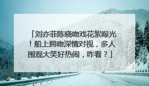 刘亦菲陈晓吻戏花絮曝光!船上拥吻深情对视,多人围观大笑好热闹,咋看?