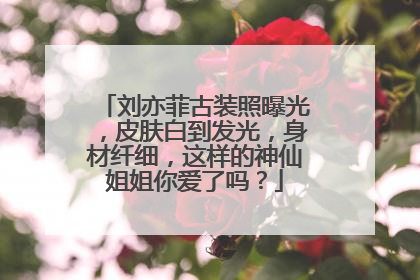 刘亦菲古装照曝光,皮肤白到发光,身材纤细,这样的神仙姐姐你爱了吗?