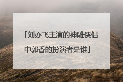 刘亦飞主演的神雕侠侣中郭香的扮演者是谁
