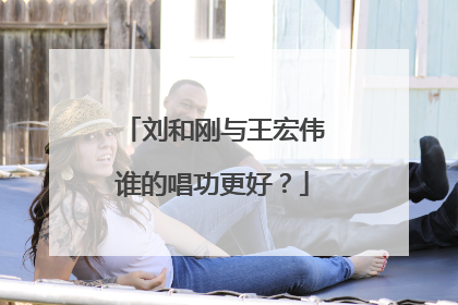 刘和刚与王宏伟谁的唱功更好?