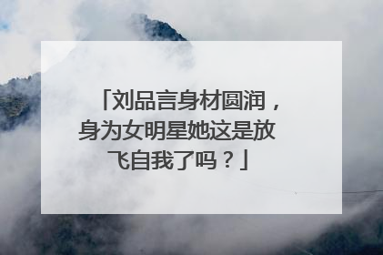 刘品言身材圆润,身为女明星她这是放飞自我了吗?
