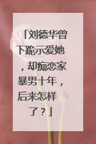刘德华曾下跪示爱她,却痴恋家暴男十年,后来怎样 了?