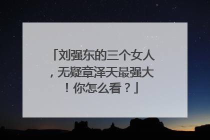 刘强东的三个女人，无疑章泽天最强大！你怎么看？