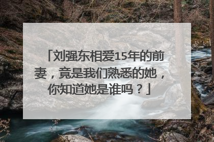 刘强东相爱15年的前妻，竟是我们熟悉的她，你知道她是谁吗？