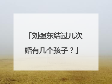 刘强东结过几次婚有几个孩子?