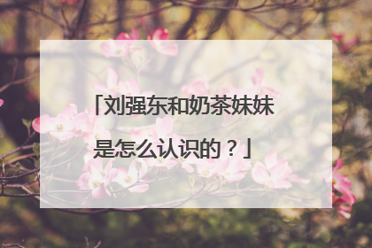 刘强东和奶茶妹妹是怎么认识的?