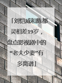 刘恺威和陈都灵相差19岁，盘点影视剧中的“老夫少妻”有多离谱