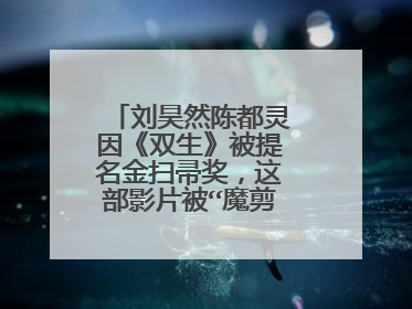 刘昊然陈都灵因《双生》被提名金扫帚奖，这部影片被“魔剪”有何内幕？