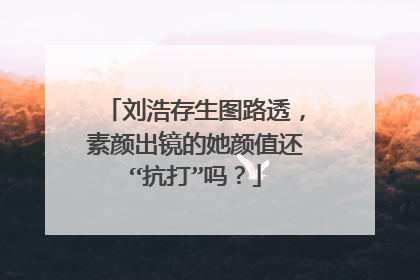 刘浩存生图路透，素颜出镜的她颜值还“抗打”吗？