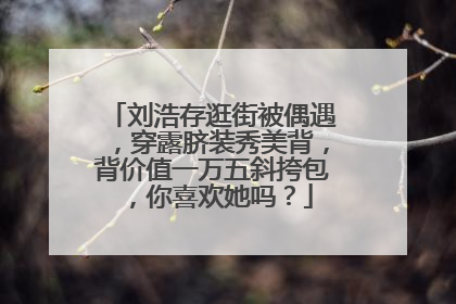 刘浩存逛街被偶遇，穿露脐装秀美背，背价值一万五斜挎包，你喜欢她吗？