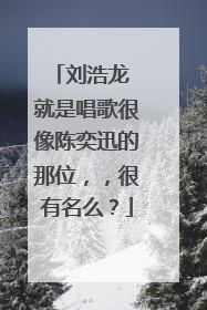 刘浩龙 就是唱歌很像陈奕迅的那位,,很有名么?