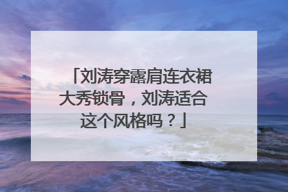 刘涛穿露肩连衣裙大秀锁骨，刘涛适合这个风格吗？