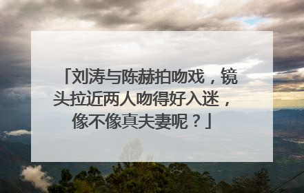 刘涛与陈赫拍吻戏，镜头拉近两人吻得好入迷，像不像真夫妻呢？