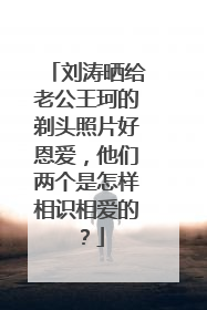 刘涛晒给老公王珂的剃头照片好恩爱,他们两个是怎样相识相爱的?