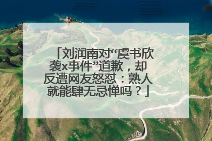 刘润南对“虞书欣袭x事件”道歉,却反遭网友怒怼:熟人就能肆无忌惮吗?