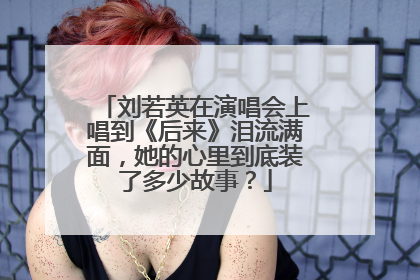 刘若英在演唱会上唱到《后来》泪流满面，她的心里到底装了多少故事？