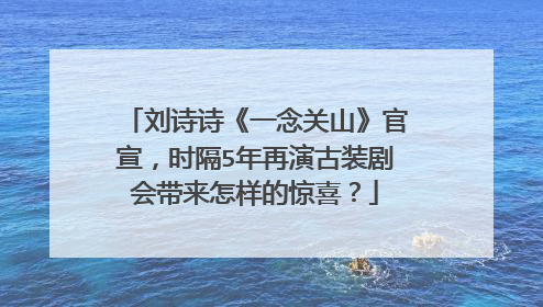 刘诗诗《一念关山》官宣，时隔5年再演古装剧会带来怎样的惊喜？