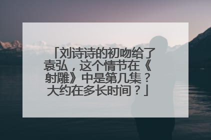 刘诗诗的初吻给了袁弘，这个情节在《射雕》中是第几集？大约在多长时间？