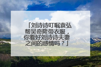 刘诗诗叮嘱袁弘帮吴奇隆带衣服，你看好刘诗诗夫妻之间的感情吗？