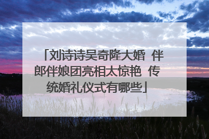 刘诗诗吴奇隆大婚 伴郎伴娘团亮相太惊艳 传统婚礼仪式有哪些