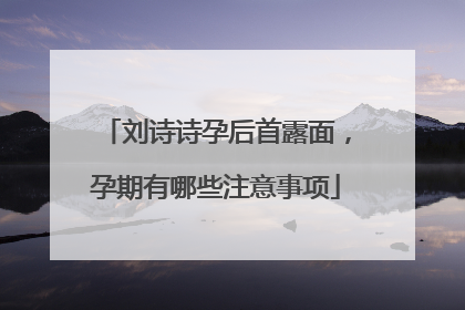 刘诗诗孕后首露面，孕期有哪些注意事项