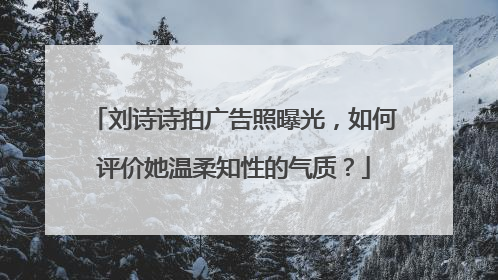 刘诗诗拍广告照曝光,如何评价她温柔知性的气质?