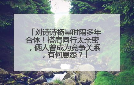刘诗诗杨幂时隔多年合体!搭肩同行太亲密,俩人曾成为竞争关系,有何恩怨?