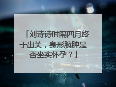 刘诗诗时隔四月终于出关，身形臃肿是否坐实怀孕？