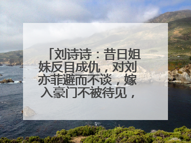 刘诗诗:昔日姐妹反目成仇,对刘亦菲避而不谈,嫁入豪门不被待见,怎么看?