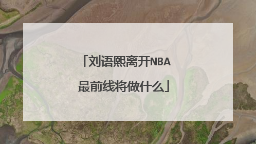 刘语熙离开NBA 最前线将做什么