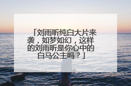 刘雨昕纯白大片来袭，如梦如幻，这样的刘雨昕是你心中的白马公主吗？