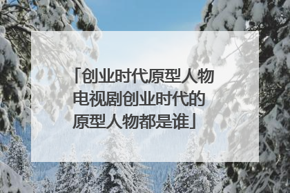 创业时代原型人物 电视剧创业时代的原型人物都是谁