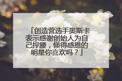 创造营选手奥斯卡表示感谢创始人为自己撑腰，懂得感恩的明星你喜欢吗？