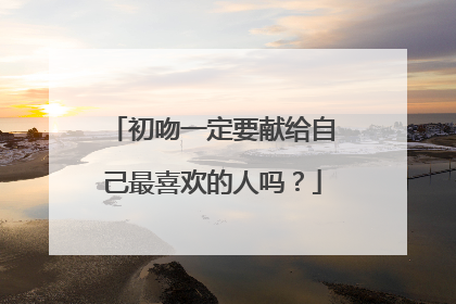 初吻一定要献给自己最喜欢的人吗？