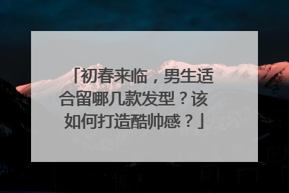 初春来临，男生适合留哪几款发型？该如何打造酷帅感？