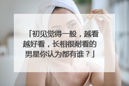 初见觉得一般,越看越好看,长相很耐看的男星你认为都有谁?