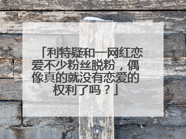 利特疑和一网红恋爱不少粉丝脱粉，偶像真的就没有恋爱的权利了吗？