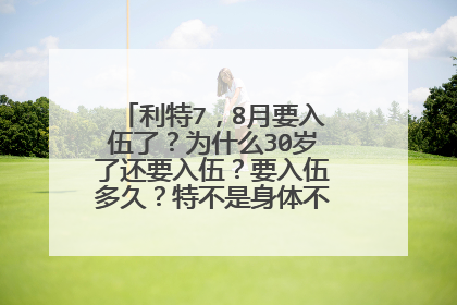 利特7，8月要入伍了？为什么30岁了还要入伍？要入伍多久？特不是身体不好么还需要入伍？