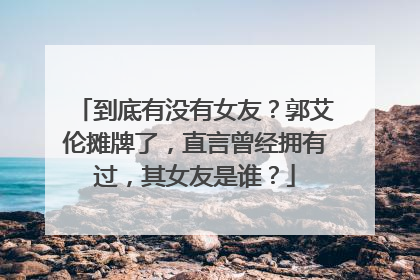 到底有没有女友?郭艾伦摊牌了,直言曾经拥有过,其女友是谁?