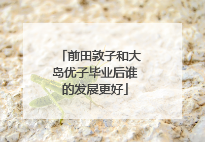 前田敦子和大岛优子毕业后谁的发展更好