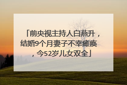 前央视主持人白燕升，结婚9个月妻子不幸瘫痪，今52岁儿女双全